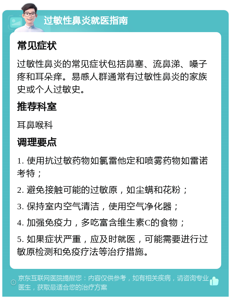 过敏性鼻炎就医指南 常见症状 过敏性鼻炎的常见症状包括鼻塞、流鼻涕、嗓子疼和耳朵痒。易感人群通常有过敏性鼻炎的家族史或个人过敏史。 推荐科室 耳鼻喉科 调理要点 1. 使用抗过敏药物如氯雷他定和喷雾药物如雷诺考特； 2. 避免接触可能的过敏原，如尘螨和花粉； 3. 保持室内空气清洁，使用空气净化器； 4. 加强免疫力，多吃富含维生素C的食物； 5. 如果症状严重，应及时就医，可能需要进行过敏原检测和免疫疗法等治疗措施。