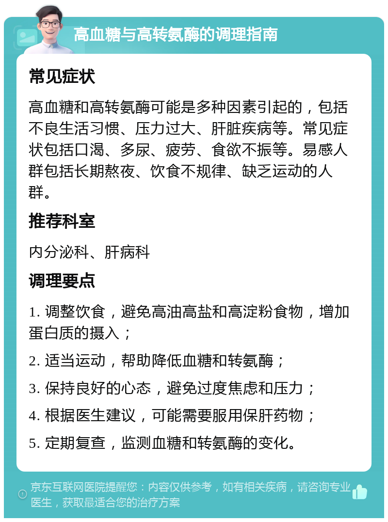 高血糖与高转氨酶的调理指南 常见症状 高血糖和高转氨酶可能是多种因素引起的，包括不良生活习惯、压力过大、肝脏疾病等。常见症状包括口渴、多尿、疲劳、食欲不振等。易感人群包括长期熬夜、饮食不规律、缺乏运动的人群。 推荐科室 内分泌科、肝病科 调理要点 1. 调整饮食，避免高油高盐和高淀粉食物，增加蛋白质的摄入； 2. 适当运动，帮助降低血糖和转氨酶； 3. 保持良好的心态，避免过度焦虑和压力； 4. 根据医生建议，可能需要服用保肝药物； 5. 定期复查，监测血糖和转氨酶的变化。