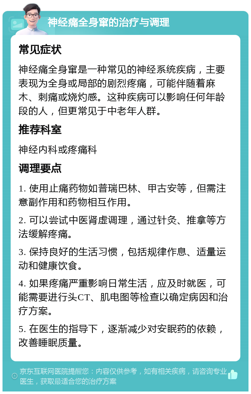 神经痛全身窜的治疗与调理 常见症状 神经痛全身窜是一种常见的神经系统疾病，主要表现为全身或局部的剧烈疼痛，可能伴随着麻木、刺痛或烧灼感。这种疾病可以影响任何年龄段的人，但更常见于中老年人群。 推荐科室 神经内科或疼痛科 调理要点 1. 使用止痛药物如普瑞巴林、甲古安等，但需注意副作用和药物相互作用。 2. 可以尝试中医肾虚调理，通过针灸、推拿等方法缓解疼痛。 3. 保持良好的生活习惯，包括规律作息、适量运动和健康饮食。 4. 如果疼痛严重影响日常生活，应及时就医，可能需要进行头CT、肌电图等检查以确定病因和治疗方案。 5. 在医生的指导下，逐渐减少对安眠药的依赖，改善睡眠质量。