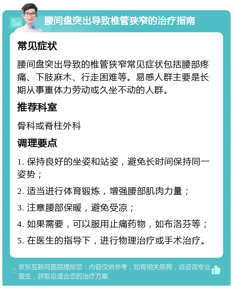 腰间盘突出导致椎管狭窄的治疗指南 常见症状 腰间盘突出导致的椎管狭窄常见症状包括腰部疼痛、下肢麻木、行走困难等。易感人群主要是长期从事重体力劳动或久坐不动的人群。 推荐科室 骨科或脊柱外科 调理要点 1. 保持良好的坐姿和站姿，避免长时间保持同一姿势； 2. 适当进行体育锻炼，增强腰部肌肉力量； 3. 注意腰部保暖，避免受凉； 4. 如果需要，可以服用止痛药物，如布洛芬等； 5. 在医生的指导下，进行物理治疗或手术治疗。