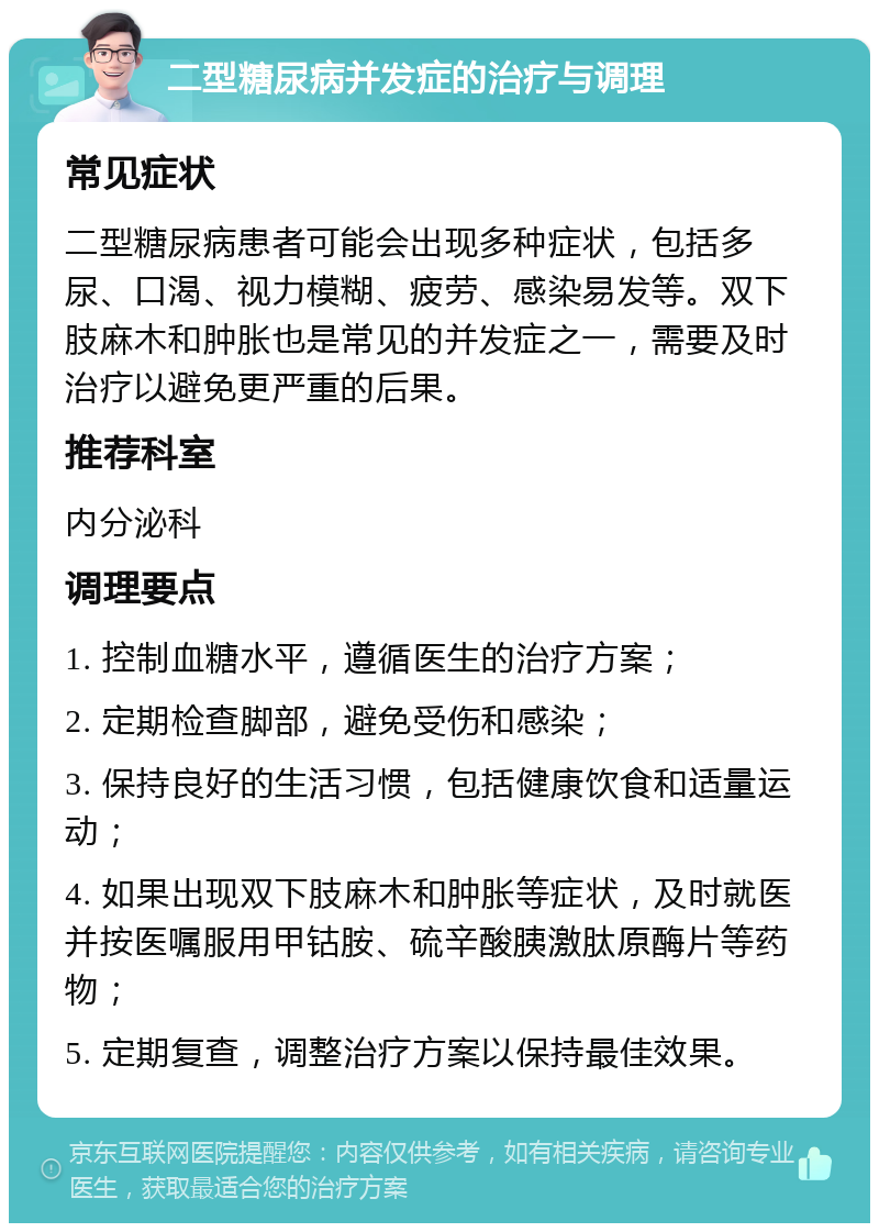 二型糖尿病并发症的治疗与调理 常见症状 二型糖尿病患者可能会出现多种症状，包括多尿、口渴、视力模糊、疲劳、感染易发等。双下肢麻木和肿胀也是常见的并发症之一，需要及时治疗以避免更严重的后果。 推荐科室 内分泌科 调理要点 1. 控制血糖水平，遵循医生的治疗方案； 2. 定期检查脚部，避免受伤和感染； 3. 保持良好的生活习惯，包括健康饮食和适量运动； 4. 如果出现双下肢麻木和肿胀等症状，及时就医并按医嘱服用甲钴胺、硫辛酸胰激肽原酶片等药物； 5. 定期复查，调整治疗方案以保持最佳效果。