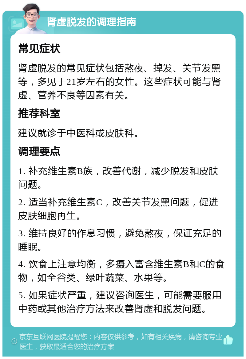 肾虚脱发的调理指南 常见症状 肾虚脱发的常见症状包括熬夜、掉发、关节发黑等，多见于21岁左右的女性。这些症状可能与肾虚、营养不良等因素有关。 推荐科室 建议就诊于中医科或皮肤科。 调理要点 1. 补充维生素B族，改善代谢，减少脱发和皮肤问题。 2. 适当补充维生素C，改善关节发黑问题，促进皮肤细胞再生。 3. 维持良好的作息习惯，避免熬夜，保证充足的睡眠。 4. 饮食上注意均衡，多摄入富含维生素B和C的食物，如全谷类、绿叶蔬菜、水果等。 5. 如果症状严重，建议咨询医生，可能需要服用中药或其他治疗方法来改善肾虚和脱发问题。