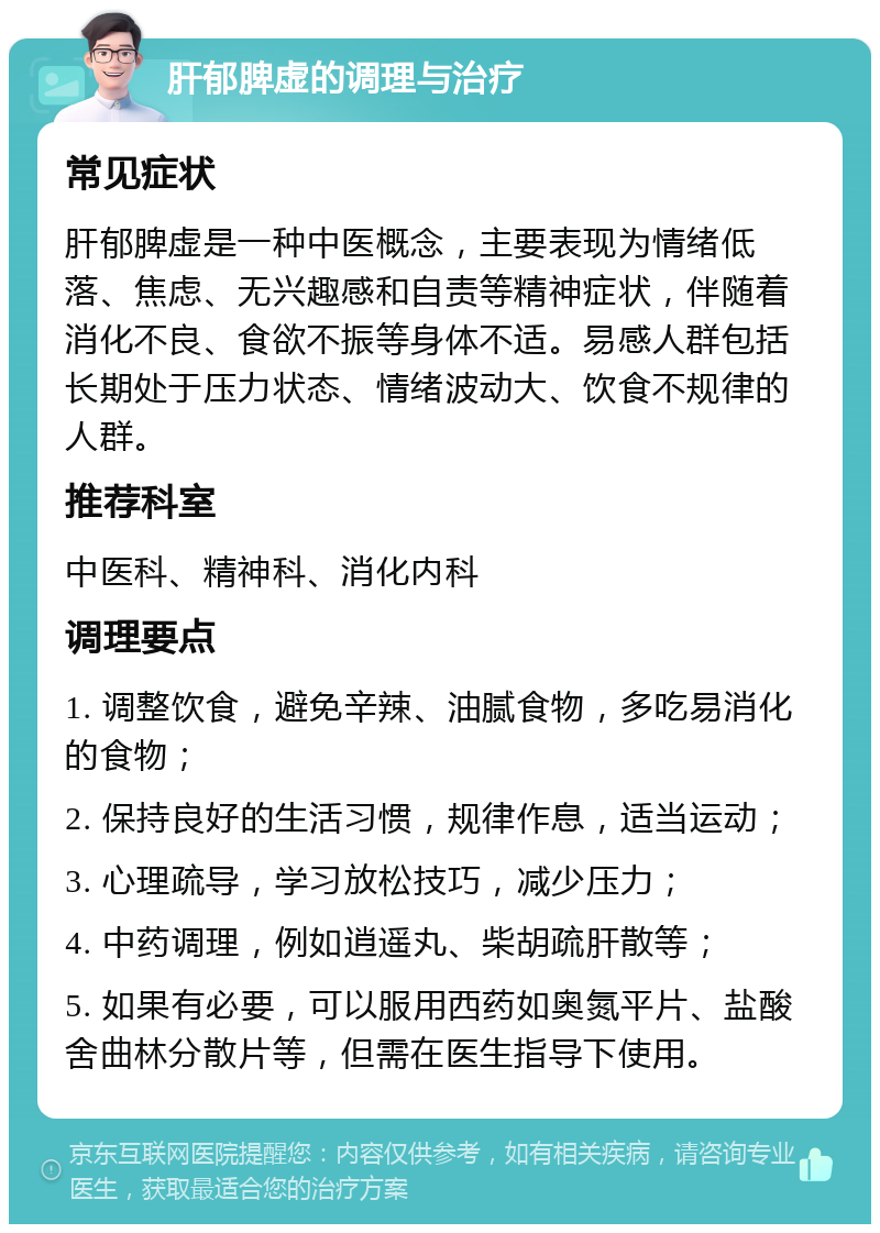 肝郁脾虚的调理与治疗 常见症状 肝郁脾虚是一种中医概念，主要表现为情绪低落、焦虑、无兴趣感和自责等精神症状，伴随着消化不良、食欲不振等身体不适。易感人群包括长期处于压力状态、情绪波动大、饮食不规律的人群。 推荐科室 中医科、精神科、消化内科 调理要点 1. 调整饮食，避免辛辣、油腻食物，多吃易消化的食物； 2. 保持良好的生活习惯，规律作息，适当运动； 3. 心理疏导，学习放松技巧，减少压力； 4. 中药调理，例如逍遥丸、柴胡疏肝散等； 5. 如果有必要，可以服用西药如奥氮平片、盐酸舍曲林分散片等，但需在医生指导下使用。