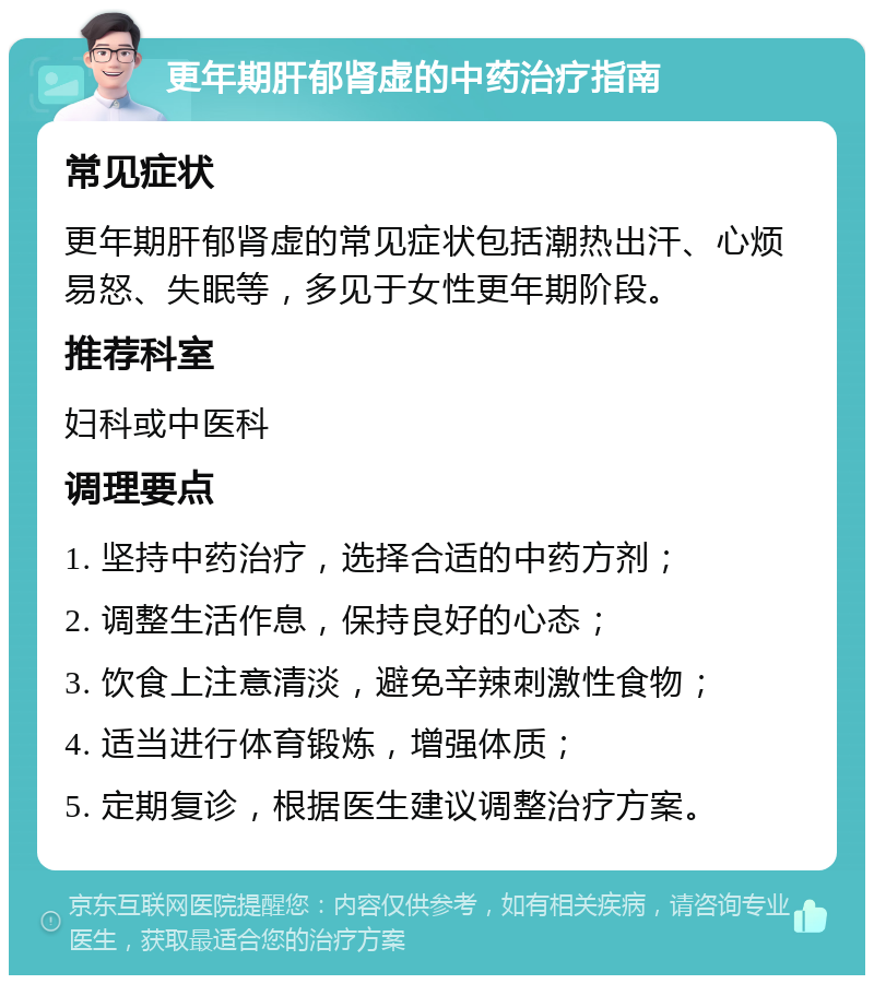 更年期肝郁肾虚的中药治疗指南 常见症状 更年期肝郁肾虚的常见症状包括潮热出汗、心烦易怒、失眠等，多见于女性更年期阶段。 推荐科室 妇科或中医科 调理要点 1. 坚持中药治疗，选择合适的中药方剂； 2. 调整生活作息，保持良好的心态； 3. 饮食上注意清淡，避免辛辣刺激性食物； 4. 适当进行体育锻炼，增强体质； 5. 定期复诊，根据医生建议调整治疗方案。