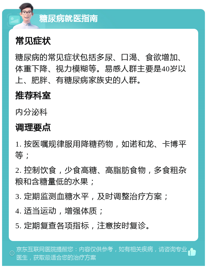 糖尿病就医指南 常见症状 糖尿病的常见症状包括多尿、口渴、食欲增加、体重下降、视力模糊等。易感人群主要是40岁以上、肥胖、有糖尿病家族史的人群。 推荐科室 内分泌科 调理要点 1. 按医嘱规律服用降糖药物，如诺和龙、卡博平等； 2. 控制饮食，少食高糖、高脂肪食物，多食粗杂粮和含糖量低的水果； 3. 定期监测血糖水平，及时调整治疗方案； 4. 适当运动，增强体质； 5. 定期复查各项指标，注意按时复诊。