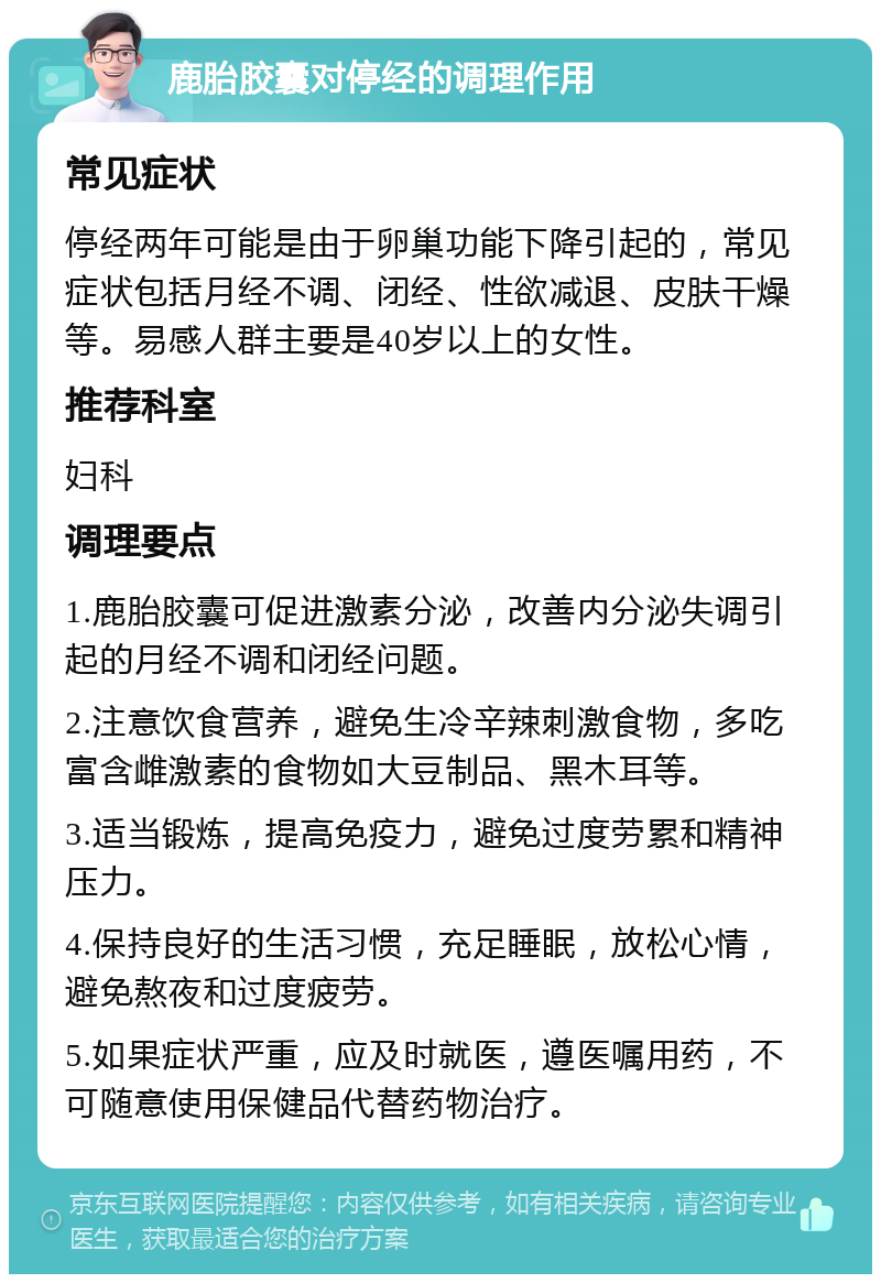 鹿胎胶囊对停经的调理作用 常见症状 停经两年可能是由于卵巢功能下降引起的，常见症状包括月经不调、闭经、性欲减退、皮肤干燥等。易感人群主要是40岁以上的女性。 推荐科室 妇科 调理要点 1.鹿胎胶囊可促进激素分泌，改善内分泌失调引起的月经不调和闭经问题。 2.注意饮食营养，避免生冷辛辣刺激食物，多吃富含雌激素的食物如大豆制品、黑木耳等。 3.适当锻炼，提高免疫力，避免过度劳累和精神压力。 4.保持良好的生活习惯，充足睡眠，放松心情，避免熬夜和过度疲劳。 5.如果症状严重，应及时就医，遵医嘱用药，不可随意使用保健品代替药物治疗。