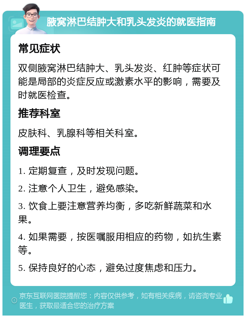 腋窝淋巴结肿大和乳头发炎的就医指南 常见症状 双侧腋窝淋巴结肿大、乳头发炎、红肿等症状可能是局部的炎症反应或激素水平的影响，需要及时就医检查。 推荐科室 皮肤科、乳腺科等相关科室。 调理要点 1. 定期复查，及时发现问题。 2. 注意个人卫生，避免感染。 3. 饮食上要注意营养均衡，多吃新鲜蔬菜和水果。 4. 如果需要，按医嘱服用相应的药物，如抗生素等。 5. 保持良好的心态，避免过度焦虑和压力。