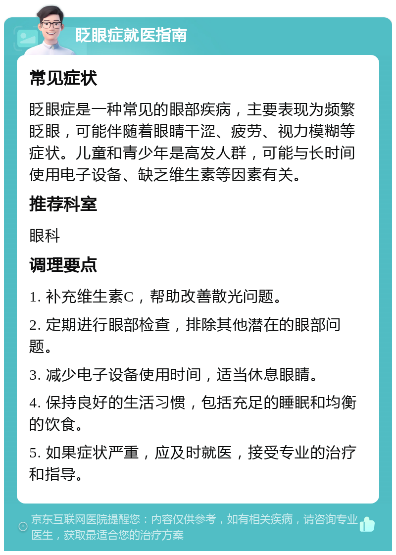 眨眼症就医指南 常见症状 眨眼症是一种常见的眼部疾病，主要表现为频繁眨眼，可能伴随着眼睛干涩、疲劳、视力模糊等症状。儿童和青少年是高发人群，可能与长时间使用电子设备、缺乏维生素等因素有关。 推荐科室 眼科 调理要点 1. 补充维生素C，帮助改善散光问题。 2. 定期进行眼部检查，排除其他潜在的眼部问题。 3. 减少电子设备使用时间，适当休息眼睛。 4. 保持良好的生活习惯，包括充足的睡眠和均衡的饮食。 5. 如果症状严重，应及时就医，接受专业的治疗和指导。