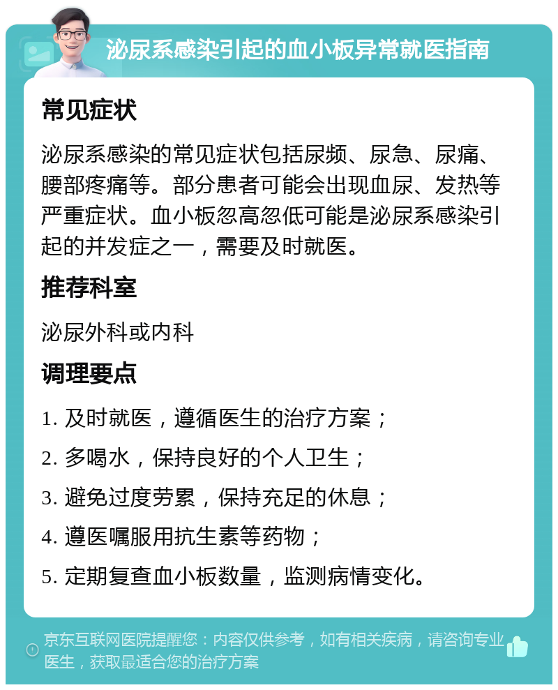 泌尿系感染引起的血小板异常就医指南 常见症状 泌尿系感染的常见症状包括尿频、尿急、尿痛、腰部疼痛等。部分患者可能会出现血尿、发热等严重症状。血小板忽高忽低可能是泌尿系感染引起的并发症之一，需要及时就医。 推荐科室 泌尿外科或内科 调理要点 1. 及时就医，遵循医生的治疗方案； 2. 多喝水，保持良好的个人卫生； 3. 避免过度劳累，保持充足的休息； 4. 遵医嘱服用抗生素等药物； 5. 定期复查血小板数量，监测病情变化。