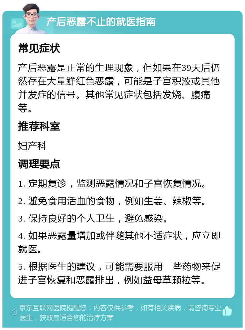 产后恶露不止的就医指南 常见症状 产后恶露是正常的生理现象，但如果在39天后仍然存在大量鲜红色恶露，可能是子宫积液或其他并发症的信号。其他常见症状包括发烧、腹痛等。 推荐科室 妇产科 调理要点 1. 定期复诊，监测恶露情况和子宫恢复情况。 2. 避免食用活血的食物，例如生姜、辣椒等。 3. 保持良好的个人卫生，避免感染。 4. 如果恶露量增加或伴随其他不适症状，应立即就医。 5. 根据医生的建议，可能需要服用一些药物来促进子宫恢复和恶露排出，例如益母草颗粒等。