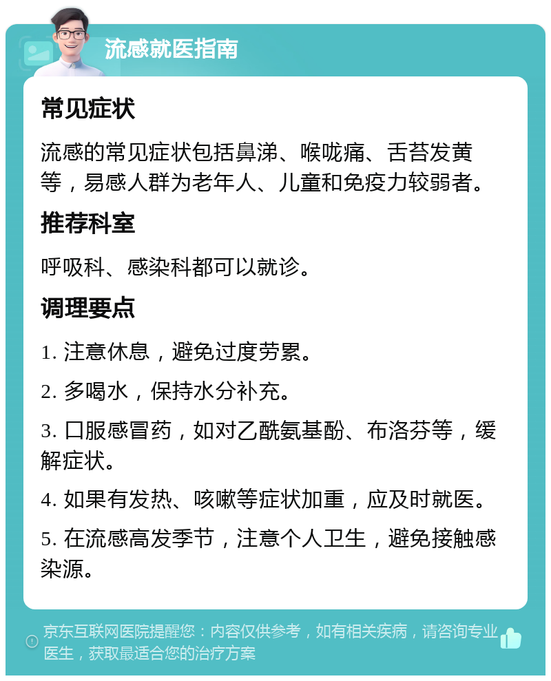 流感就医指南 常见症状 流感的常见症状包括鼻涕、喉咙痛、舌苔发黄等，易感人群为老年人、儿童和免疫力较弱者。 推荐科室 呼吸科、感染科都可以就诊。 调理要点 1. 注意休息，避免过度劳累。 2. 多喝水，保持水分补充。 3. 口服感冒药，如对乙酰氨基酚、布洛芬等，缓解症状。 4. 如果有发热、咳嗽等症状加重，应及时就医。 5. 在流感高发季节，注意个人卫生，避免接触感染源。