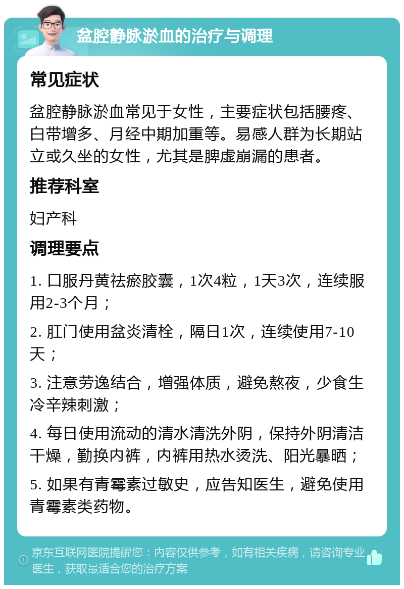 盆腔静脉淤血的治疗与调理 常见症状 盆腔静脉淤血常见于女性，主要症状包括腰疼、白带增多、月经中期加重等。易感人群为长期站立或久坐的女性，尤其是脾虚崩漏的患者。 推荐科室 妇产科 调理要点 1. 口服丹黄祛瘀胶囊，1次4粒，1天3次，连续服用2-3个月； 2. 肛门使用盆炎清栓，隔日1次，连续使用7-10天； 3. 注意劳逸结合，增强体质，避免熬夜，少食生冷辛辣刺激； 4. 每日使用流动的清水清洗外阴，保持外阴清洁干燥，勤换内裤，内裤用热水烫洗、阳光暴晒； 5. 如果有青霉素过敏史，应告知医生，避免使用青霉素类药物。