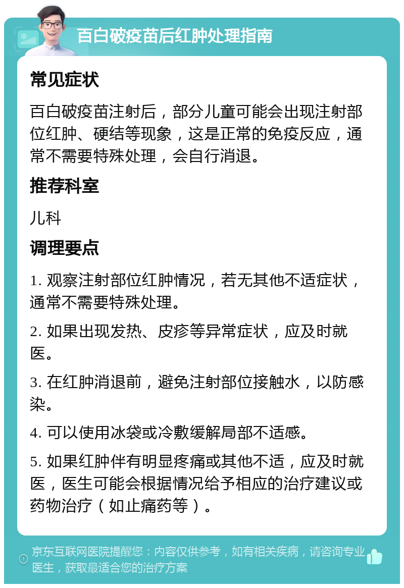 百白破疫苗后红肿处理指南 常见症状 百白破疫苗注射后，部分儿童可能会出现注射部位红肿、硬结等现象，这是正常的免疫反应，通常不需要特殊处理，会自行消退。 推荐科室 儿科 调理要点 1. 观察注射部位红肿情况，若无其他不适症状，通常不需要特殊处理。 2. 如果出现发热、皮疹等异常症状，应及时就医。 3. 在红肿消退前，避免注射部位接触水，以防感染。 4. 可以使用冰袋或冷敷缓解局部不适感。 5. 如果红肿伴有明显疼痛或其他不适，应及时就医，医生可能会根据情况给予相应的治疗建议或药物治疗（如止痛药等）。