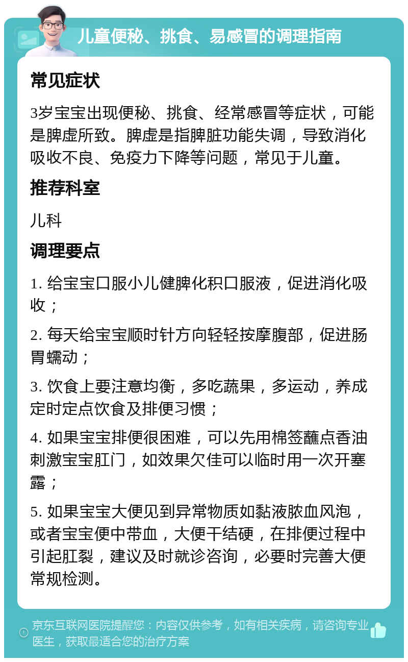 儿童便秘、挑食、易感冒的调理指南 常见症状 3岁宝宝出现便秘、挑食、经常感冒等症状，可能是脾虚所致。脾虚是指脾脏功能失调，导致消化吸收不良、免疫力下降等问题，常见于儿童。 推荐科室 儿科 调理要点 1. 给宝宝口服小儿健脾化积口服液，促进消化吸收； 2. 每天给宝宝顺时针方向轻轻按摩腹部，促进肠胃蠕动； 3. 饮食上要注意均衡，多吃蔬果，多运动，养成定时定点饮食及排便习惯； 4. 如果宝宝排便很困难，可以先用棉签蘸点香油刺激宝宝肛门，如效果欠佳可以临时用一次开塞露； 5. 如果宝宝大便见到异常物质如黏液脓血风泡，或者宝宝便中带血，大便干结硬，在排便过程中引起肛裂，建议及时就诊咨询，必要时完善大便常规检测。