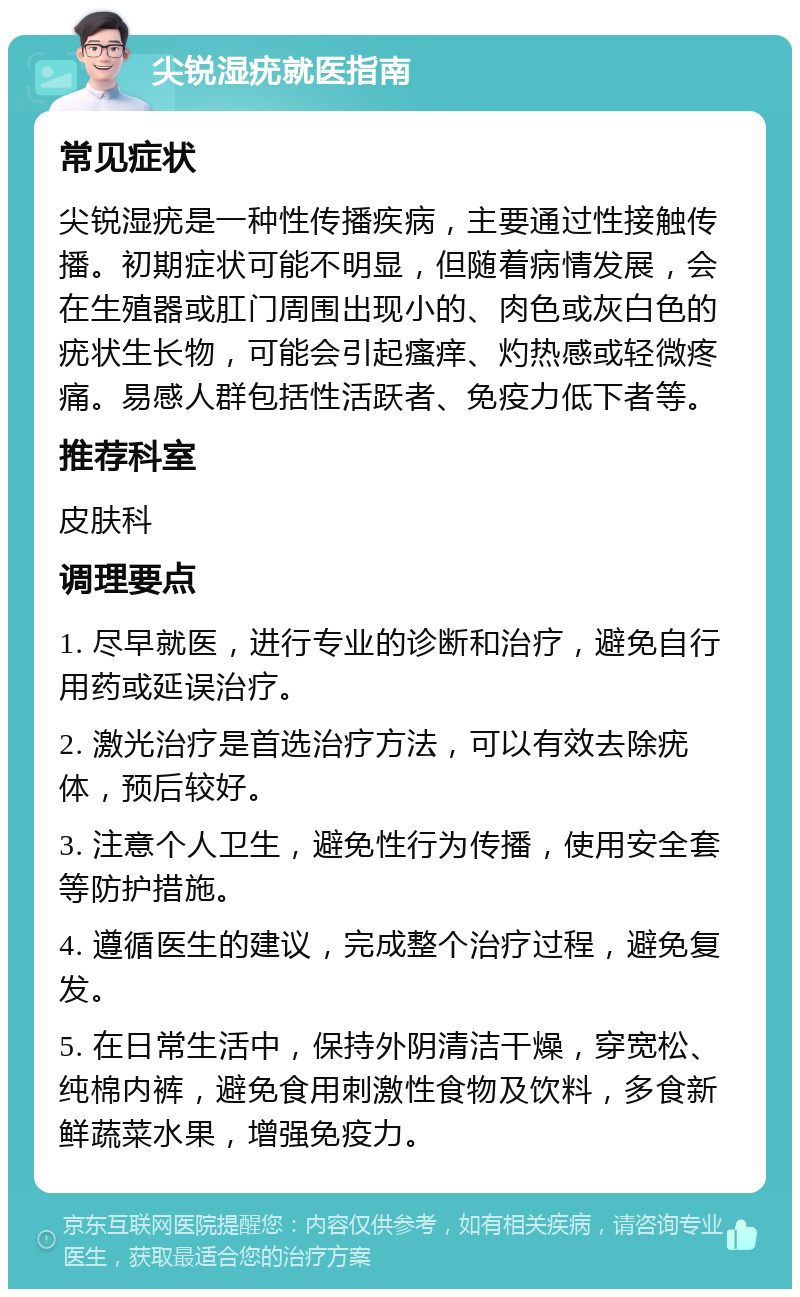 尖锐湿疣就医指南 常见症状 尖锐湿疣是一种性传播疾病，主要通过性接触传播。初期症状可能不明显，但随着病情发展，会在生殖器或肛门周围出现小的、肉色或灰白色的疣状生长物，可能会引起瘙痒、灼热感或轻微疼痛。易感人群包括性活跃者、免疫力低下者等。 推荐科室 皮肤科 调理要点 1. 尽早就医，进行专业的诊断和治疗，避免自行用药或延误治疗。 2. 激光治疗是首选治疗方法，可以有效去除疣体，预后较好。 3. 注意个人卫生，避免性行为传播，使用安全套等防护措施。 4. 遵循医生的建议，完成整个治疗过程，避免复发。 5. 在日常生活中，保持外阴清洁干燥，穿宽松、纯棉内裤，避免食用刺激性食物及饮料，多食新鲜蔬菜水果，增强免疫力。