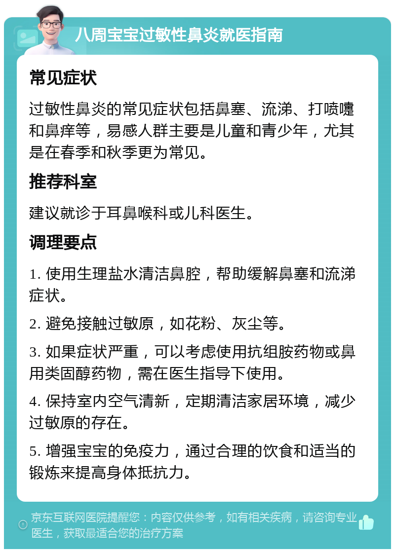 八周宝宝过敏性鼻炎就医指南 常见症状 过敏性鼻炎的常见症状包括鼻塞、流涕、打喷嚏和鼻痒等，易感人群主要是儿童和青少年，尤其是在春季和秋季更为常见。 推荐科室 建议就诊于耳鼻喉科或儿科医生。 调理要点 1. 使用生理盐水清洁鼻腔，帮助缓解鼻塞和流涕症状。 2. 避免接触过敏原，如花粉、灰尘等。 3. 如果症状严重，可以考虑使用抗组胺药物或鼻用类固醇药物，需在医生指导下使用。 4. 保持室内空气清新，定期清洁家居环境，减少过敏原的存在。 5. 增强宝宝的免疫力，通过合理的饮食和适当的锻炼来提高身体抵抗力。