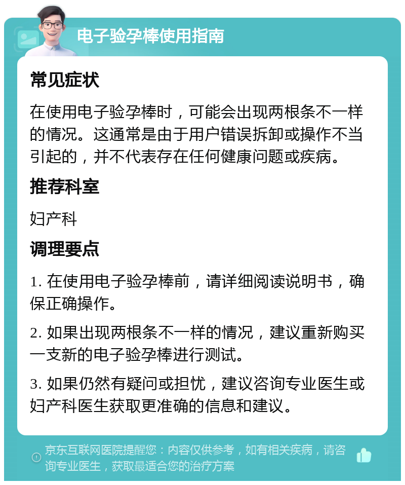 电子验孕棒使用指南 常见症状 在使用电子验孕棒时，可能会出现两根条不一样的情况。这通常是由于用户错误拆卸或操作不当引起的，并不代表存在任何健康问题或疾病。 推荐科室 妇产科 调理要点 1. 在使用电子验孕棒前，请详细阅读说明书，确保正确操作。 2. 如果出现两根条不一样的情况，建议重新购买一支新的电子验孕棒进行测试。 3. 如果仍然有疑问或担忧，建议咨询专业医生或妇产科医生获取更准确的信息和建议。