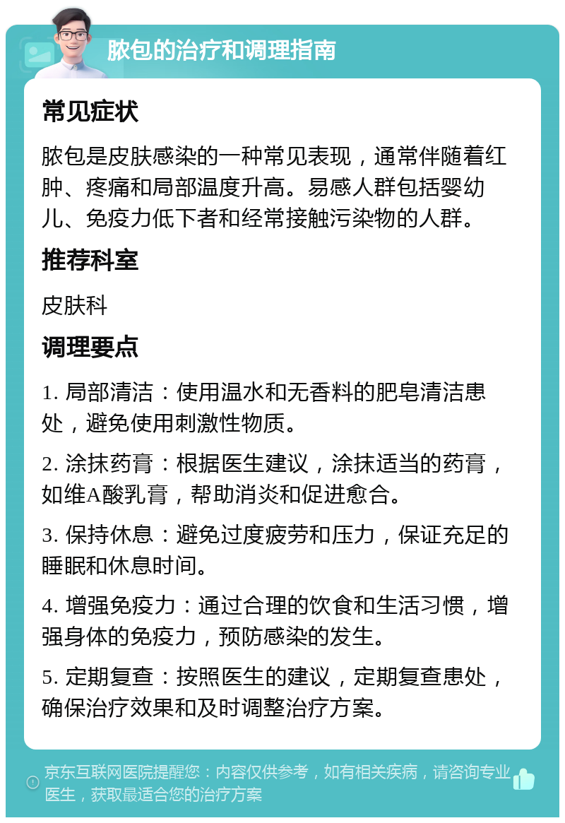 脓包的治疗和调理指南 常见症状 脓包是皮肤感染的一种常见表现，通常伴随着红肿、疼痛和局部温度升高。易感人群包括婴幼儿、免疫力低下者和经常接触污染物的人群。 推荐科室 皮肤科 调理要点 1. 局部清洁：使用温水和无香料的肥皂清洁患处，避免使用刺激性物质。 2. 涂抹药膏：根据医生建议，涂抹适当的药膏，如维A酸乳膏，帮助消炎和促进愈合。 3. 保持休息：避免过度疲劳和压力，保证充足的睡眠和休息时间。 4. 增强免疫力：通过合理的饮食和生活习惯，增强身体的免疫力，预防感染的发生。 5. 定期复查：按照医生的建议，定期复查患处，确保治疗效果和及时调整治疗方案。