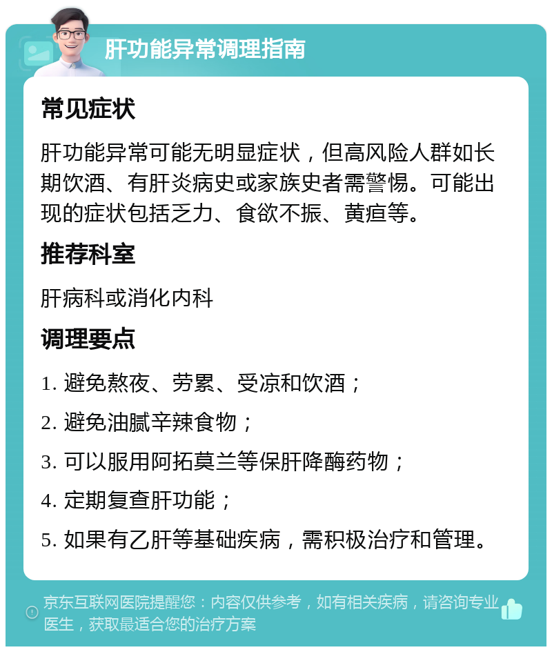 肝功能异常调理指南 常见症状 肝功能异常可能无明显症状，但高风险人群如长期饮酒、有肝炎病史或家族史者需警惕。可能出现的症状包括乏力、食欲不振、黄疸等。 推荐科室 肝病科或消化内科 调理要点 1. 避免熬夜、劳累、受凉和饮酒； 2. 避免油腻辛辣食物； 3. 可以服用阿拓莫兰等保肝降酶药物； 4. 定期复查肝功能； 5. 如果有乙肝等基础疾病，需积极治疗和管理。