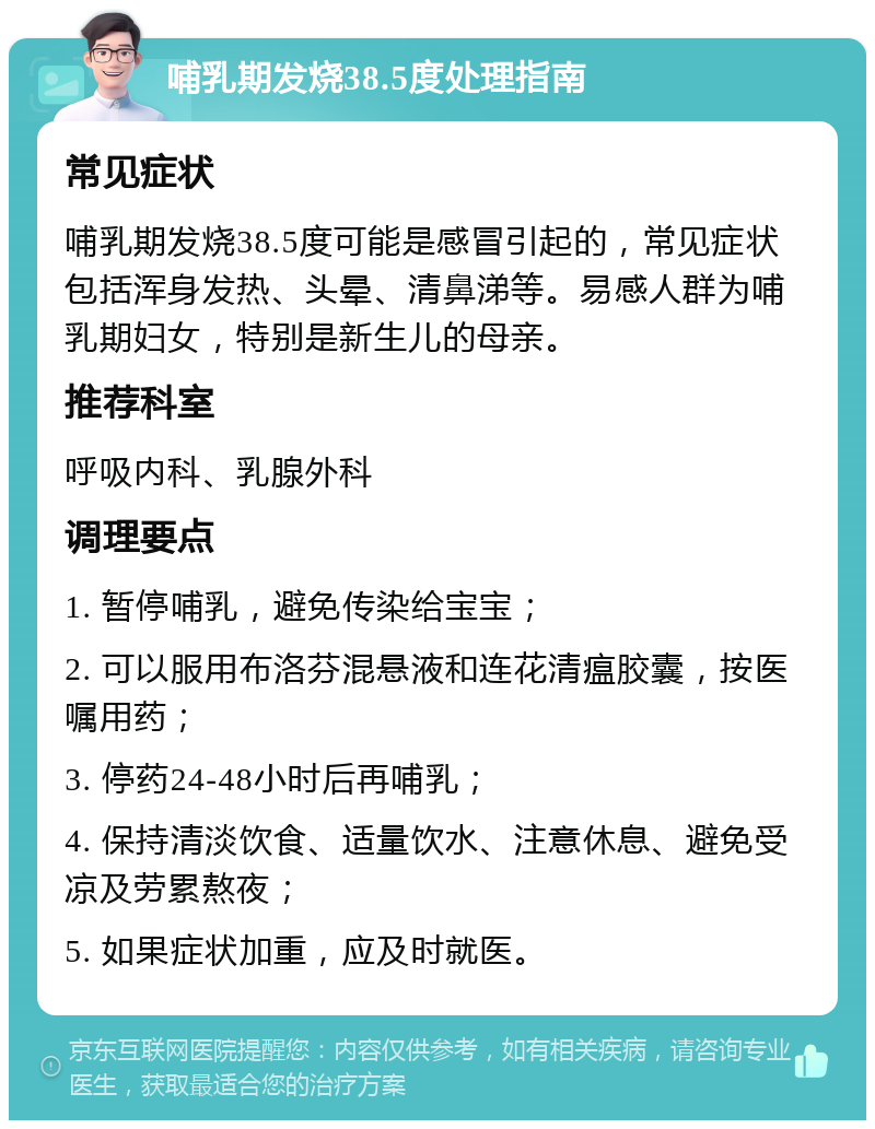 哺乳期发烧38.5度处理指南 常见症状 哺乳期发烧38.5度可能是感冒引起的，常见症状包括浑身发热、头晕、清鼻涕等。易感人群为哺乳期妇女，特别是新生儿的母亲。 推荐科室 呼吸内科、乳腺外科 调理要点 1. 暂停哺乳，避免传染给宝宝； 2. 可以服用布洛芬混悬液和连花清瘟胶囊，按医嘱用药； 3. 停药24-48小时后再哺乳； 4. 保持清淡饮食、适量饮水、注意休息、避免受凉及劳累熬夜； 5. 如果症状加重，应及时就医。