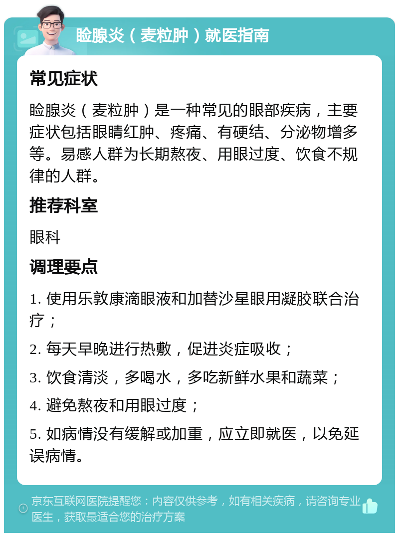 睑腺炎（麦粒肿）就医指南 常见症状 睑腺炎（麦粒肿）是一种常见的眼部疾病，主要症状包括眼睛红肿、疼痛、有硬结、分泌物增多等。易感人群为长期熬夜、用眼过度、饮食不规律的人群。 推荐科室 眼科 调理要点 1. 使用乐敦康滴眼液和加替沙星眼用凝胶联合治疗； 2. 每天早晚进行热敷，促进炎症吸收； 3. 饮食清淡，多喝水，多吃新鲜水果和蔬菜； 4. 避免熬夜和用眼过度； 5. 如病情没有缓解或加重，应立即就医，以免延误病情。