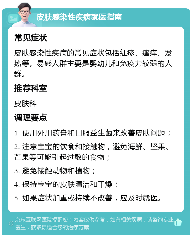 皮肤感染性疾病就医指南 常见症状 皮肤感染性疾病的常见症状包括红疹、瘙痒、发热等。易感人群主要是婴幼儿和免疫力较弱的人群。 推荐科室 皮肤科 调理要点 1. 使用外用药膏和口服益生菌来改善皮肤问题； 2. 注意宝宝的饮食和接触物，避免海鲜、坚果、芒果等可能引起过敏的食物； 3. 避免接触动物和植物； 4. 保持宝宝的皮肤清洁和干燥； 5. 如果症状加重或持续不改善，应及时就医。