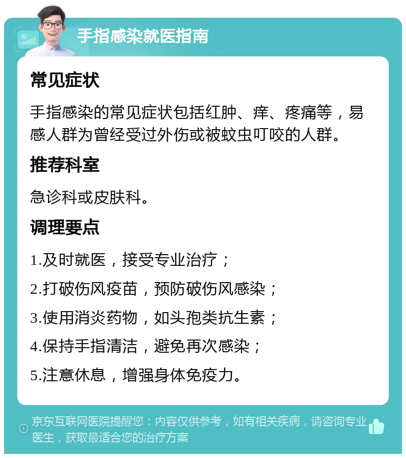 手指感染就医指南 常见症状 手指感染的常见症状包括红肿、痒、疼痛等，易感人群为曾经受过外伤或被蚊虫叮咬的人群。 推荐科室 急诊科或皮肤科。 调理要点 1.及时就医，接受专业治疗； 2.打破伤风疫苗，预防破伤风感染； 3.使用消炎药物，如头孢类抗生素； 4.保持手指清洁，避免再次感染； 5.注意休息，增强身体免疫力。