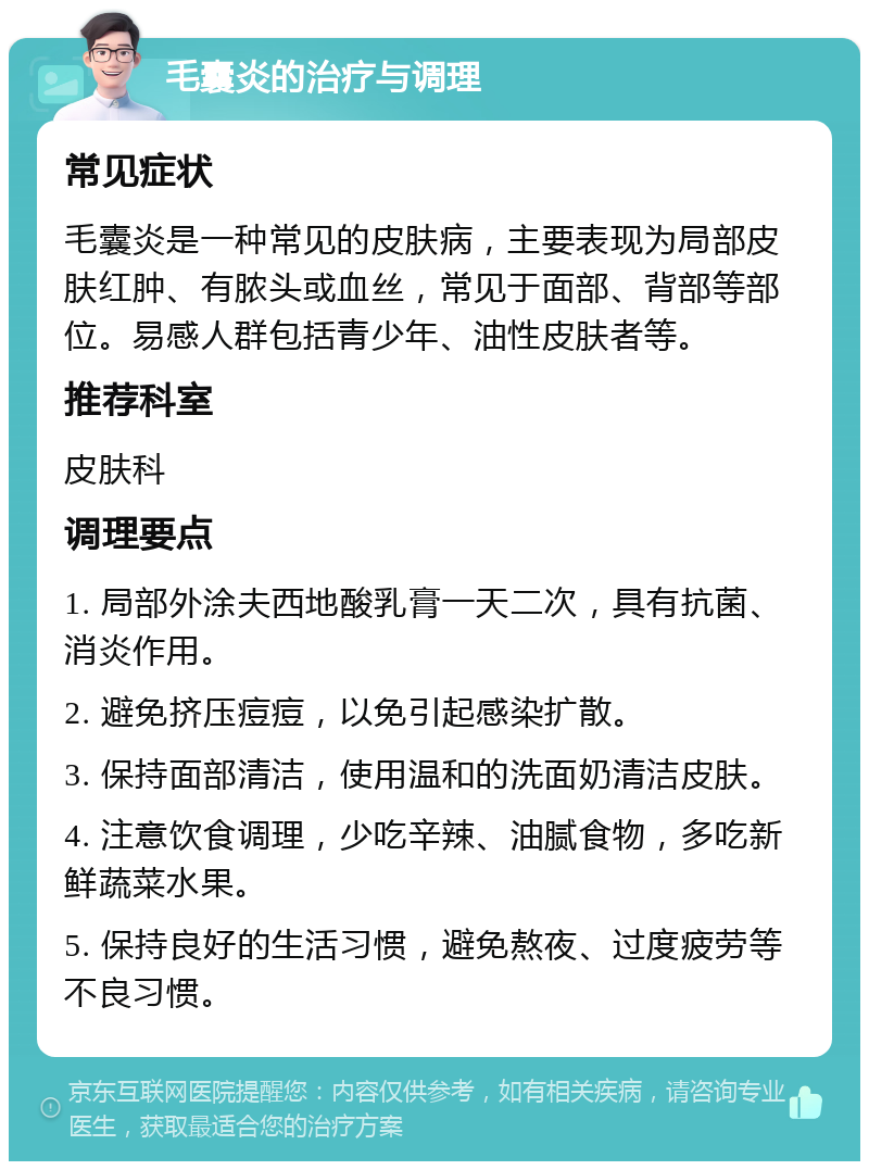 毛囊炎的治疗与调理 常见症状 毛囊炎是一种常见的皮肤病，主要表现为局部皮肤红肿、有脓头或血丝，常见于面部、背部等部位。易感人群包括青少年、油性皮肤者等。 推荐科室 皮肤科 调理要点 1. 局部外涂夫西地酸乳膏一天二次，具有抗菌、消炎作用。 2. 避免挤压痘痘，以免引起感染扩散。 3. 保持面部清洁，使用温和的洗面奶清洁皮肤。 4. 注意饮食调理，少吃辛辣、油腻食物，多吃新鲜蔬菜水果。 5. 保持良好的生活习惯，避免熬夜、过度疲劳等不良习惯。