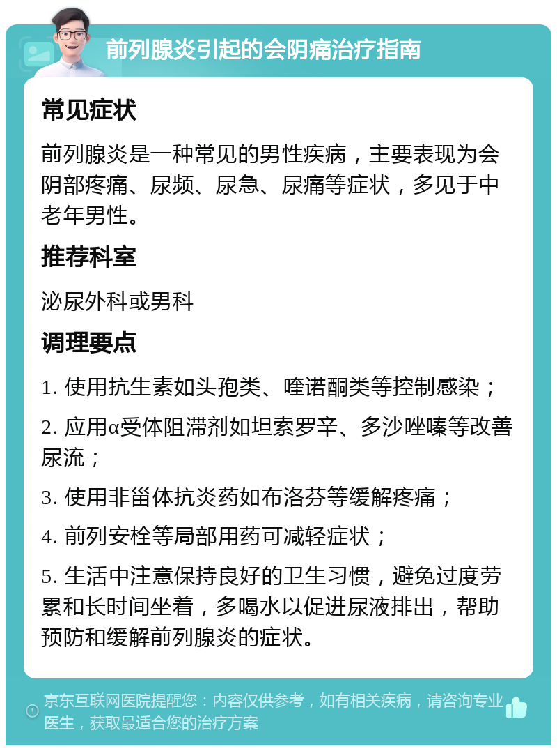 前列腺炎引起的会阴痛治疗指南 常见症状 前列腺炎是一种常见的男性疾病，主要表现为会阴部疼痛、尿频、尿急、尿痛等症状，多见于中老年男性。 推荐科室 泌尿外科或男科 调理要点 1. 使用抗生素如头孢类、喹诺酮类等控制感染； 2. 应用α受体阻滞剂如坦索罗辛、多沙唑嗪等改善尿流； 3. 使用非甾体抗炎药如布洛芬等缓解疼痛； 4. 前列安栓等局部用药可减轻症状； 5. 生活中注意保持良好的卫生习惯，避免过度劳累和长时间坐着，多喝水以促进尿液排出，帮助预防和缓解前列腺炎的症状。