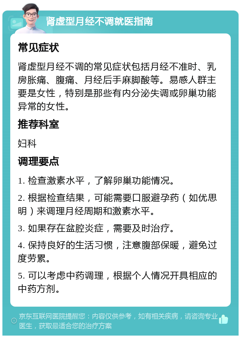 肾虚型月经不调就医指南 常见症状 肾虚型月经不调的常见症状包括月经不准时、乳房胀痛、腹痛、月经后手麻脚酸等。易感人群主要是女性，特别是那些有内分泌失调或卵巢功能异常的女性。 推荐科室 妇科 调理要点 1. 检查激素水平，了解卵巢功能情况。 2. 根据检查结果，可能需要口服避孕药（如优思明）来调理月经周期和激素水平。 3. 如果存在盆腔炎症，需要及时治疗。 4. 保持良好的生活习惯，注意腹部保暖，避免过度劳累。 5. 可以考虑中药调理，根据个人情况开具相应的中药方剂。