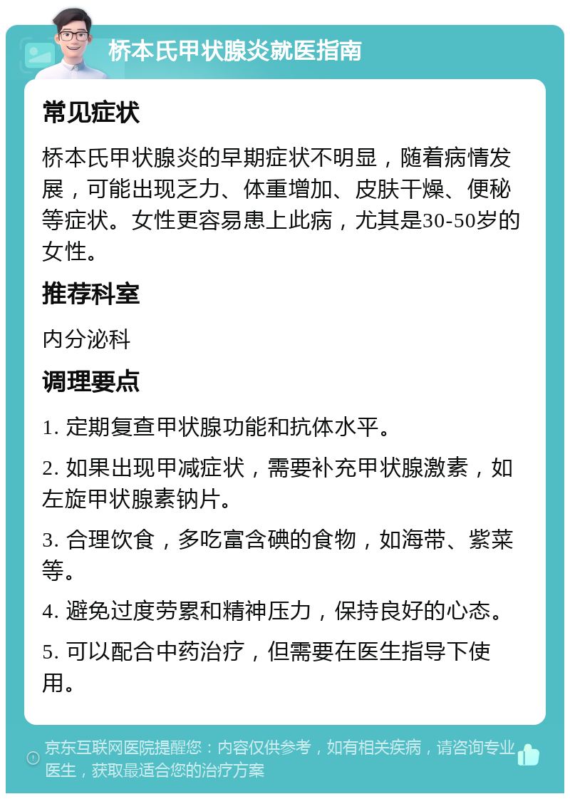 桥本氏甲状腺炎就医指南 常见症状 桥本氏甲状腺炎的早期症状不明显，随着病情发展，可能出现乏力、体重增加、皮肤干燥、便秘等症状。女性更容易患上此病，尤其是30-50岁的女性。 推荐科室 内分泌科 调理要点 1. 定期复查甲状腺功能和抗体水平。 2. 如果出现甲减症状，需要补充甲状腺激素，如左旋甲状腺素钠片。 3. 合理饮食，多吃富含碘的食物，如海带、紫菜等。 4. 避免过度劳累和精神压力，保持良好的心态。 5. 可以配合中药治疗，但需要在医生指导下使用。