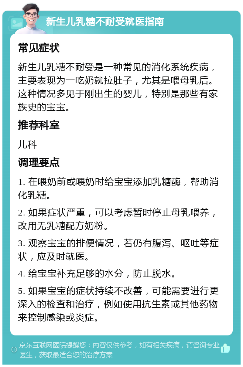 新生儿乳糖不耐受就医指南 常见症状 新生儿乳糖不耐受是一种常见的消化系统疾病，主要表现为一吃奶就拉肚子，尤其是喂母乳后。这种情况多见于刚出生的婴儿，特别是那些有家族史的宝宝。 推荐科室 儿科 调理要点 1. 在喂奶前或喂奶时给宝宝添加乳糖酶，帮助消化乳糖。 2. 如果症状严重，可以考虑暂时停止母乳喂养，改用无乳糖配方奶粉。 3. 观察宝宝的排便情况，若仍有腹泻、呕吐等症状，应及时就医。 4. 给宝宝补充足够的水分，防止脱水。 5. 如果宝宝的症状持续不改善，可能需要进行更深入的检查和治疗，例如使用抗生素或其他药物来控制感染或炎症。