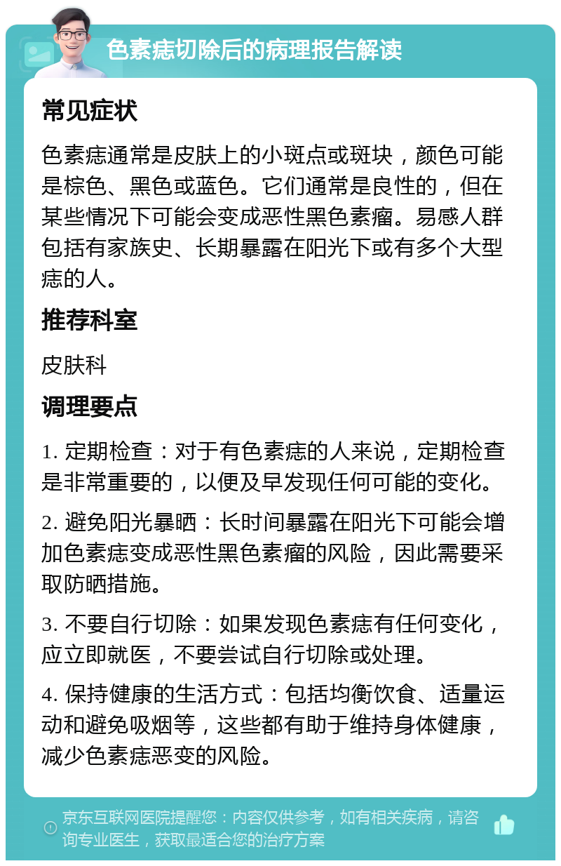 色素痣切除后的病理报告解读 常见症状 色素痣通常是皮肤上的小斑点或斑块，颜色可能是棕色、黑色或蓝色。它们通常是良性的，但在某些情况下可能会变成恶性黑色素瘤。易感人群包括有家族史、长期暴露在阳光下或有多个大型痣的人。 推荐科室 皮肤科 调理要点 1. 定期检查：对于有色素痣的人来说，定期检查是非常重要的，以便及早发现任何可能的变化。 2. 避免阳光暴晒：长时间暴露在阳光下可能会增加色素痣变成恶性黑色素瘤的风险，因此需要采取防晒措施。 3. 不要自行切除：如果发现色素痣有任何变化，应立即就医，不要尝试自行切除或处理。 4. 保持健康的生活方式：包括均衡饮食、适量运动和避免吸烟等，这些都有助于维持身体健康，减少色素痣恶变的风险。