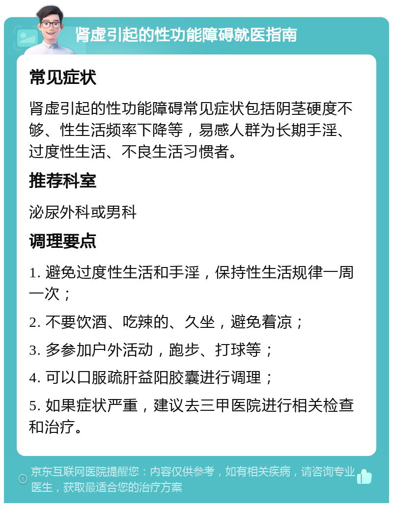 肾虚引起的性功能障碍就医指南 常见症状 肾虚引起的性功能障碍常见症状包括阴茎硬度不够、性生活频率下降等，易感人群为长期手淫、过度性生活、不良生活习惯者。 推荐科室 泌尿外科或男科 调理要点 1. 避免过度性生活和手淫，保持性生活规律一周一次； 2. 不要饮酒、吃辣的、久坐，避免着凉； 3. 多参加户外活动，跑步、打球等； 4. 可以口服疏肝益阳胶囊进行调理； 5. 如果症状严重，建议去三甲医院进行相关检查和治疗。