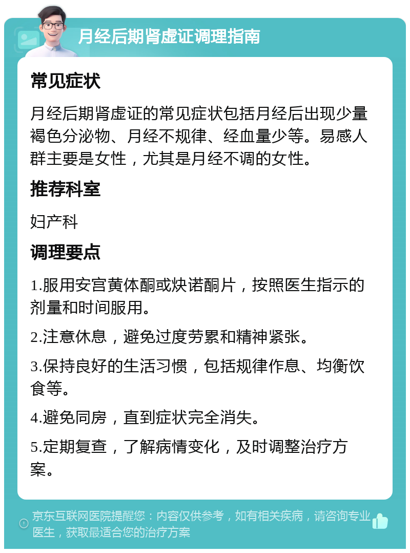 月经后期肾虚证调理指南 常见症状 月经后期肾虚证的常见症状包括月经后出现少量褐色分泌物、月经不规律、经血量少等。易感人群主要是女性，尤其是月经不调的女性。 推荐科室 妇产科 调理要点 1.服用安宫黄体酮或炔诺酮片，按照医生指示的剂量和时间服用。 2.注意休息，避免过度劳累和精神紧张。 3.保持良好的生活习惯，包括规律作息、均衡饮食等。 4.避免同房，直到症状完全消失。 5.定期复查，了解病情变化，及时调整治疗方案。