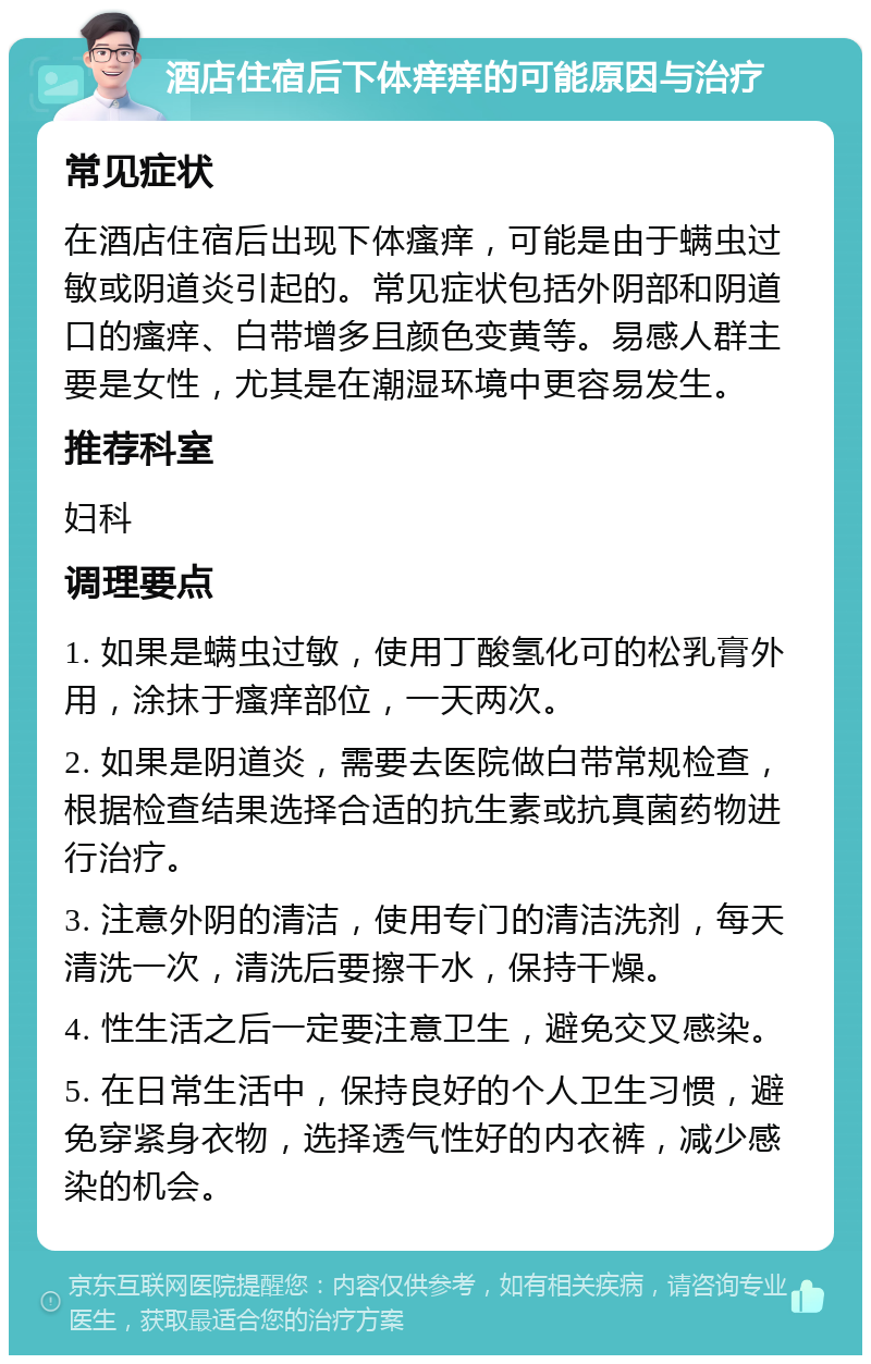 酒店住宿后下体痒痒的可能原因与治疗 常见症状 在酒店住宿后出现下体瘙痒，可能是由于螨虫过敏或阴道炎引起的。常见症状包括外阴部和阴道口的瘙痒、白带增多且颜色变黄等。易感人群主要是女性，尤其是在潮湿环境中更容易发生。 推荐科室 妇科 调理要点 1. 如果是螨虫过敏，使用丁酸氢化可的松乳膏外用，涂抹于瘙痒部位，一天两次。 2. 如果是阴道炎，需要去医院做白带常规检查，根据检查结果选择合适的抗生素或抗真菌药物进行治疗。 3. 注意外阴的清洁，使用专门的清洁洗剂，每天清洗一次，清洗后要擦干水，保持干燥。 4. 性生活之后一定要注意卫生，避免交叉感染。 5. 在日常生活中，保持良好的个人卫生习惯，避免穿紧身衣物，选择透气性好的内衣裤，减少感染的机会。