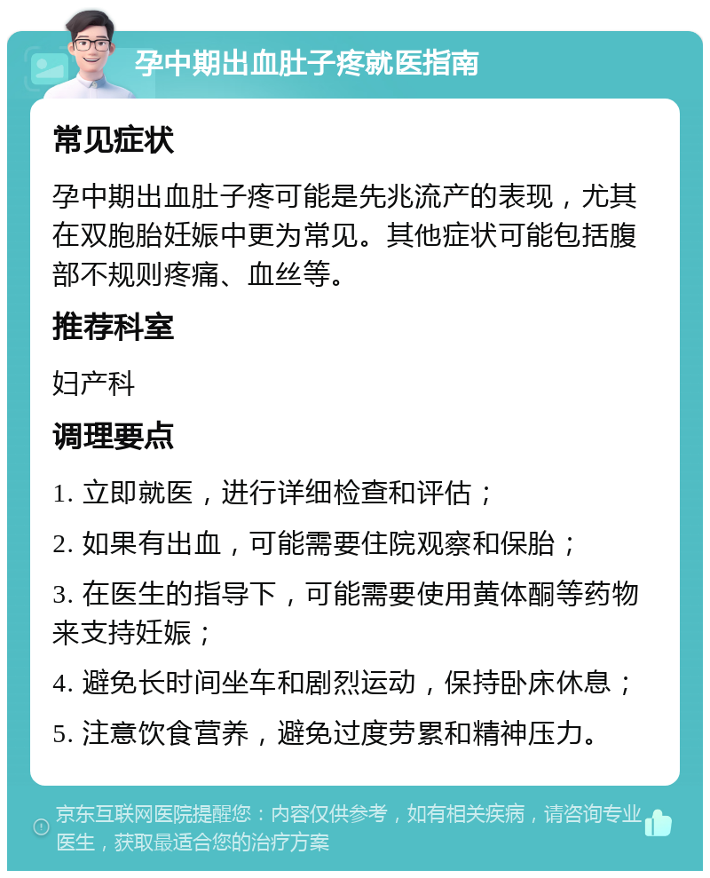 孕中期出血肚子疼就医指南 常见症状 孕中期出血肚子疼可能是先兆流产的表现，尤其在双胞胎妊娠中更为常见。其他症状可能包括腹部不规则疼痛、血丝等。 推荐科室 妇产科 调理要点 1. 立即就医，进行详细检查和评估； 2. 如果有出血，可能需要住院观察和保胎； 3. 在医生的指导下，可能需要使用黄体酮等药物来支持妊娠； 4. 避免长时间坐车和剧烈运动，保持卧床休息； 5. 注意饮食营养，避免过度劳累和精神压力。