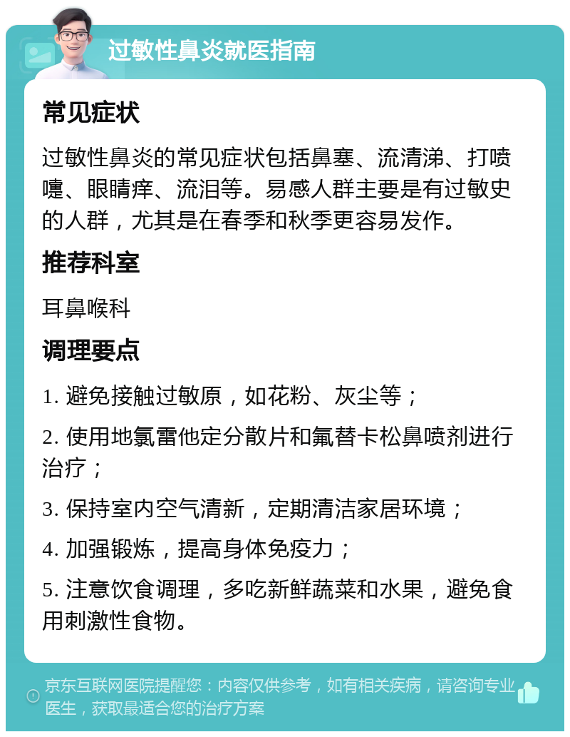 过敏性鼻炎就医指南 常见症状 过敏性鼻炎的常见症状包括鼻塞、流清涕、打喷嚏、眼睛痒、流泪等。易感人群主要是有过敏史的人群，尤其是在春季和秋季更容易发作。 推荐科室 耳鼻喉科 调理要点 1. 避免接触过敏原，如花粉、灰尘等； 2. 使用地氯雷他定分散片和氟替卡松鼻喷剂进行治疗； 3. 保持室内空气清新，定期清洁家居环境； 4. 加强锻炼，提高身体免疫力； 5. 注意饮食调理，多吃新鲜蔬菜和水果，避免食用刺激性食物。