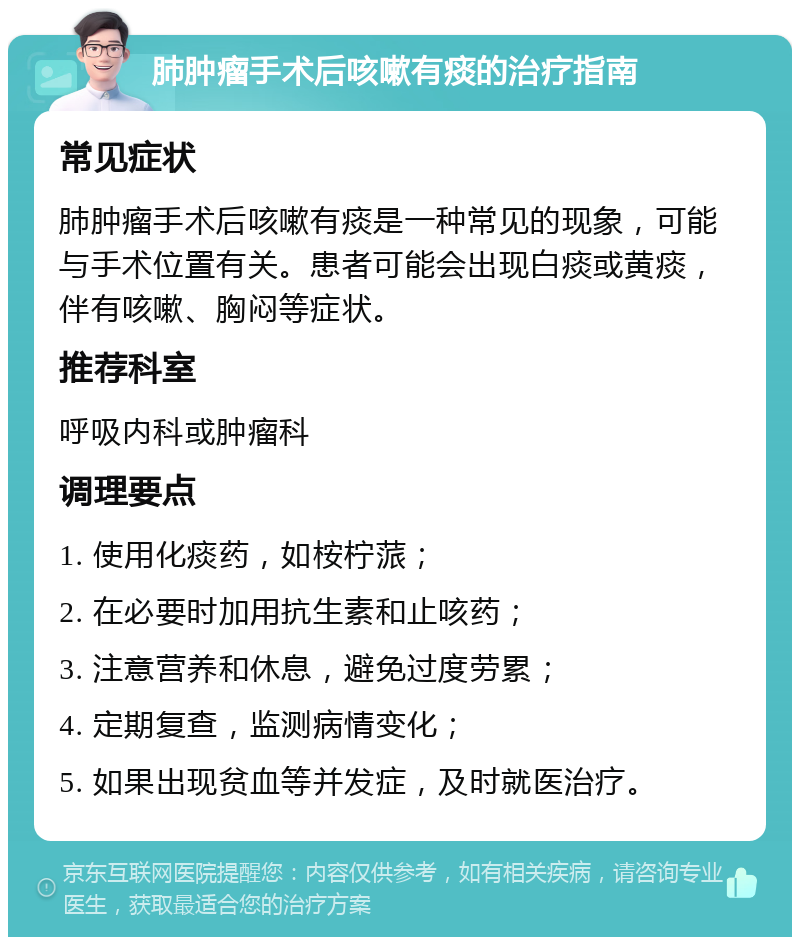 肺肿瘤手术后咳嗽有痰的治疗指南 常见症状 肺肿瘤手术后咳嗽有痰是一种常见的现象，可能与手术位置有关。患者可能会出现白痰或黄痰，伴有咳嗽、胸闷等症状。 推荐科室 呼吸内科或肿瘤科 调理要点 1. 使用化痰药，如桉柠蒎； 2. 在必要时加用抗生素和止咳药； 3. 注意营养和休息，避免过度劳累； 4. 定期复查，监测病情变化； 5. 如果出现贫血等并发症，及时就医治疗。