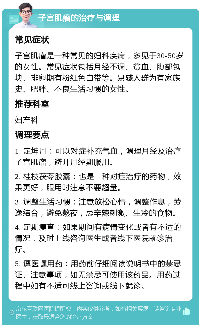 子宫肌瘤的治疗与调理 常见症状 子宫肌瘤是一种常见的妇科疾病，多见于30-50岁的女性。常见症状包括月经不调、贫血、腹部包块、排卵期有粉红色白带等。易感人群为有家族史、肥胖、不良生活习惯的女性。 推荐科室 妇产科 调理要点 1. 定坤丹：可以对症补充气血，调理月经及治疗子宫肌瘤，避开月经期服用。 2. 桂枝茯苓胶囊：也是一种对症治疗的药物，效果更好，服用时注意不要超量。 3. 调整生活习惯：注意放松心情，调整作息，劳逸结合，避免熬夜，忌辛辣刺激、生冷的食物。 4. 定期复查：如果期间有病情变化或者有不适的情况，及时上线咨询医生或者线下医院就诊治疗。 5. 遵医嘱用药：用药前仔细阅读说明书中的禁忌证、注意事项，如无禁忌可使用该药品。用药过程中如有不适可线上咨询或线下就诊。