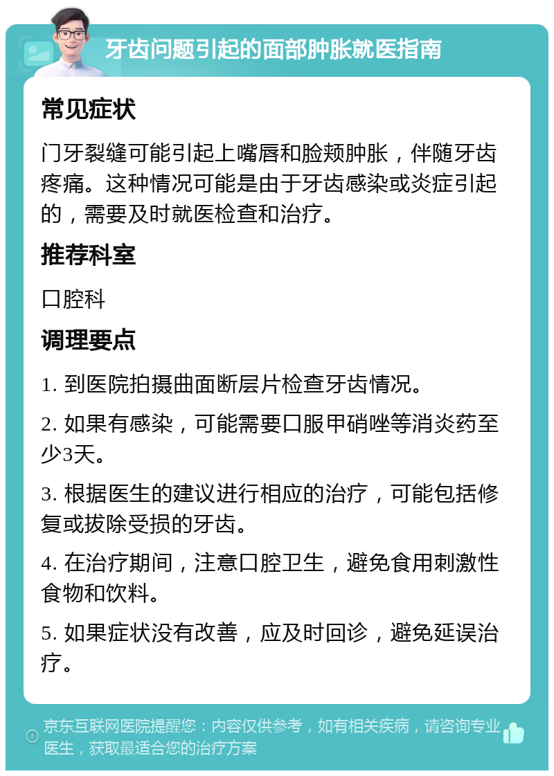 牙齿问题引起的面部肿胀就医指南 常见症状 门牙裂缝可能引起上嘴唇和脸颊肿胀，伴随牙齿疼痛。这种情况可能是由于牙齿感染或炎症引起的，需要及时就医检查和治疗。 推荐科室 口腔科 调理要点 1. 到医院拍摄曲面断层片检查牙齿情况。 2. 如果有感染，可能需要口服甲硝唑等消炎药至少3天。 3. 根据医生的建议进行相应的治疗，可能包括修复或拔除受损的牙齿。 4. 在治疗期间，注意口腔卫生，避免食用刺激性食物和饮料。 5. 如果症状没有改善，应及时回诊，避免延误治疗。