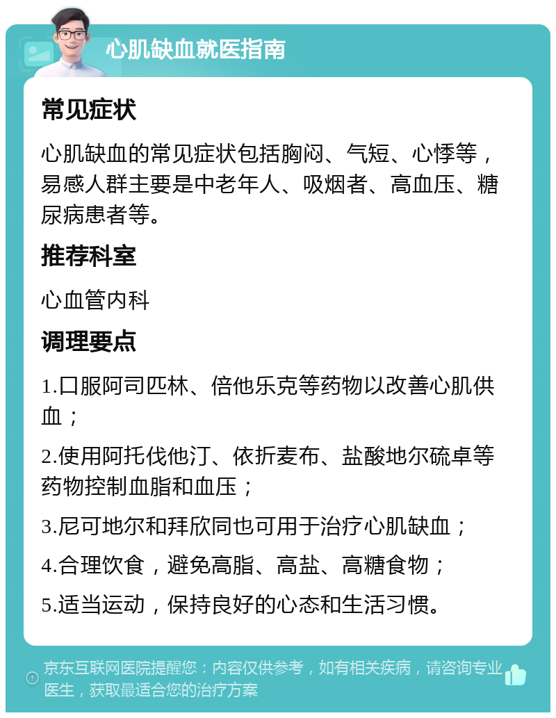 心肌缺血就医指南 常见症状 心肌缺血的常见症状包括胸闷、气短、心悸等，易感人群主要是中老年人、吸烟者、高血压、糖尿病患者等。 推荐科室 心血管内科 调理要点 1.口服阿司匹林、倍他乐克等药物以改善心肌供血； 2.使用阿托伐他汀、依折麦布、盐酸地尔硫卓等药物控制血脂和血压； 3.尼可地尔和拜欣同也可用于治疗心肌缺血； 4.合理饮食，避免高脂、高盐、高糖食物； 5.适当运动，保持良好的心态和生活习惯。