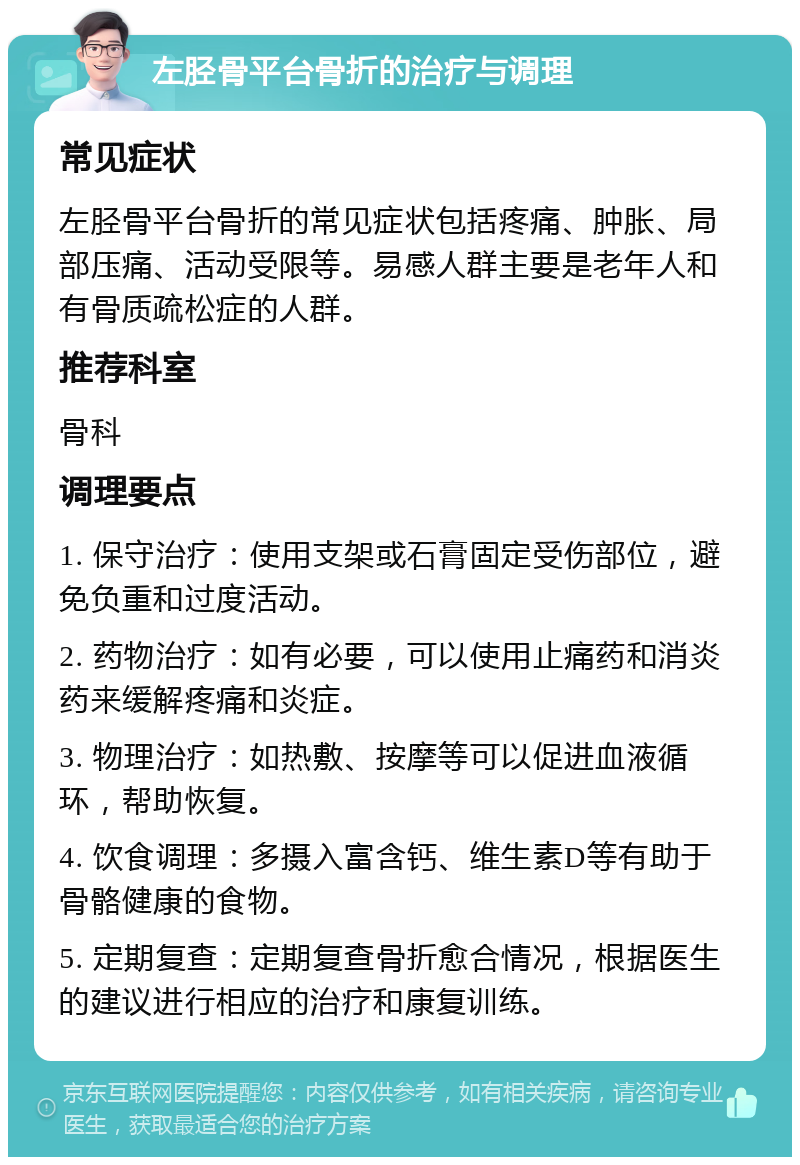 左胫骨平台骨折的治疗与调理 常见症状 左胫骨平台骨折的常见症状包括疼痛、肿胀、局部压痛、活动受限等。易感人群主要是老年人和有骨质疏松症的人群。 推荐科室 骨科 调理要点 1. 保守治疗：使用支架或石膏固定受伤部位，避免负重和过度活动。 2. 药物治疗：如有必要，可以使用止痛药和消炎药来缓解疼痛和炎症。 3. 物理治疗：如热敷、按摩等可以促进血液循环，帮助恢复。 4. 饮食调理：多摄入富含钙、维生素D等有助于骨骼健康的食物。 5. 定期复查：定期复查骨折愈合情况，根据医生的建议进行相应的治疗和康复训练。