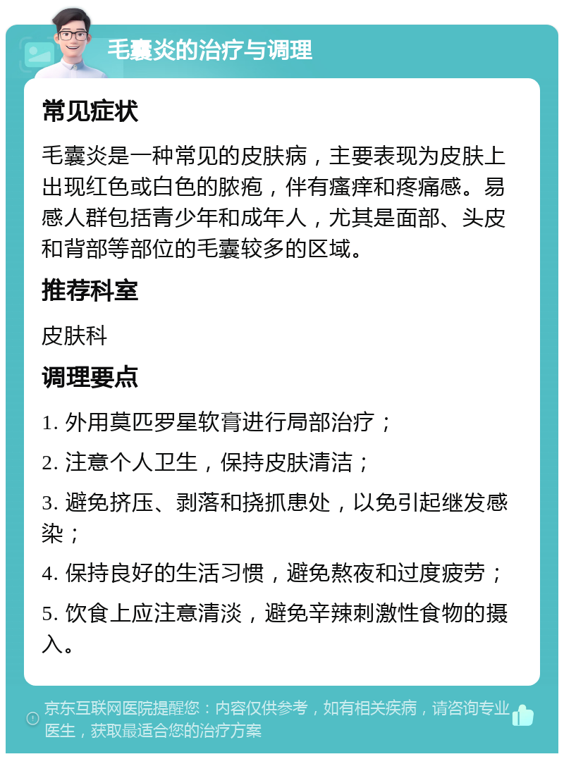 毛囊炎的治疗与调理 常见症状 毛囊炎是一种常见的皮肤病，主要表现为皮肤上出现红色或白色的脓疱，伴有瘙痒和疼痛感。易感人群包括青少年和成年人，尤其是面部、头皮和背部等部位的毛囊较多的区域。 推荐科室 皮肤科 调理要点 1. 外用莫匹罗星软膏进行局部治疗； 2. 注意个人卫生，保持皮肤清洁； 3. 避免挤压、剥落和挠抓患处，以免引起继发感染； 4. 保持良好的生活习惯，避免熬夜和过度疲劳； 5. 饮食上应注意清淡，避免辛辣刺激性食物的摄入。