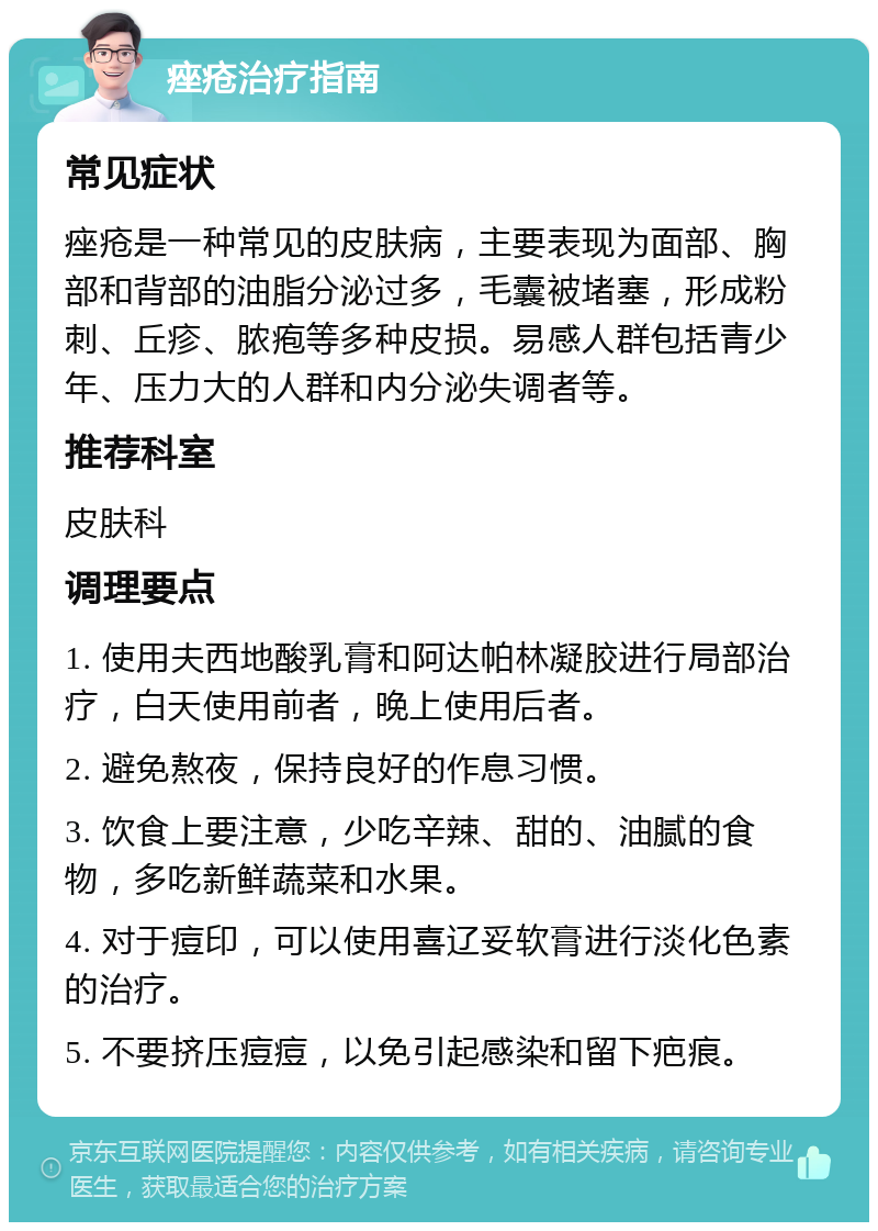 痤疮治疗指南 常见症状 痤疮是一种常见的皮肤病，主要表现为面部、胸部和背部的油脂分泌过多，毛囊被堵塞，形成粉刺、丘疹、脓疱等多种皮损。易感人群包括青少年、压力大的人群和内分泌失调者等。 推荐科室 皮肤科 调理要点 1. 使用夫西地酸乳膏和阿达帕林凝胶进行局部治疗，白天使用前者，晚上使用后者。 2. 避免熬夜，保持良好的作息习惯。 3. 饮食上要注意，少吃辛辣、甜的、油腻的食物，多吃新鲜蔬菜和水果。 4. 对于痘印，可以使用喜辽妥软膏进行淡化色素的治疗。 5. 不要挤压痘痘，以免引起感染和留下疤痕。