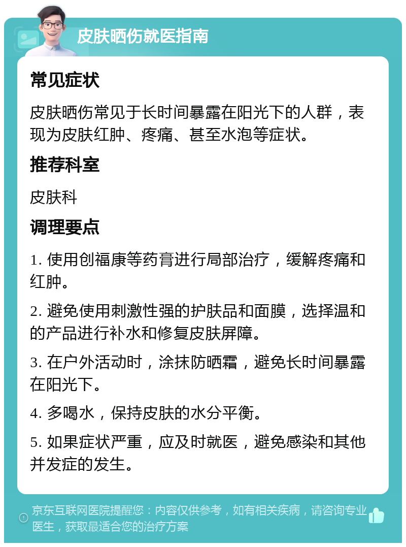 皮肤晒伤就医指南 常见症状 皮肤晒伤常见于长时间暴露在阳光下的人群，表现为皮肤红肿、疼痛、甚至水泡等症状。 推荐科室 皮肤科 调理要点 1. 使用创福康等药膏进行局部治疗，缓解疼痛和红肿。 2. 避免使用刺激性强的护肤品和面膜，选择温和的产品进行补水和修复皮肤屏障。 3. 在户外活动时，涂抹防晒霜，避免长时间暴露在阳光下。 4. 多喝水，保持皮肤的水分平衡。 5. 如果症状严重，应及时就医，避免感染和其他并发症的发生。