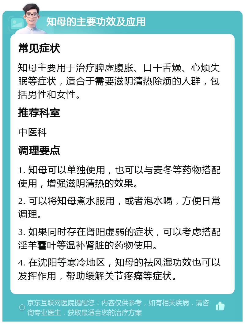 知母的主要功效及应用 常见症状 知母主要用于治疗脾虚腹胀、口干舌燥、心烦失眠等症状，适合于需要滋阴清热除烦的人群，包括男性和女性。 推荐科室 中医科 调理要点 1. 知母可以单独使用，也可以与麦冬等药物搭配使用，增强滋阴清热的效果。 2. 可以将知母煮水服用，或者泡水喝，方便日常调理。 3. 如果同时存在肾阳虚弱的症状，可以考虑搭配淫羊藿叶等温补肾脏的药物使用。 4. 在沈阳等寒冷地区，知母的祛风湿功效也可以发挥作用，帮助缓解关节疼痛等症状。