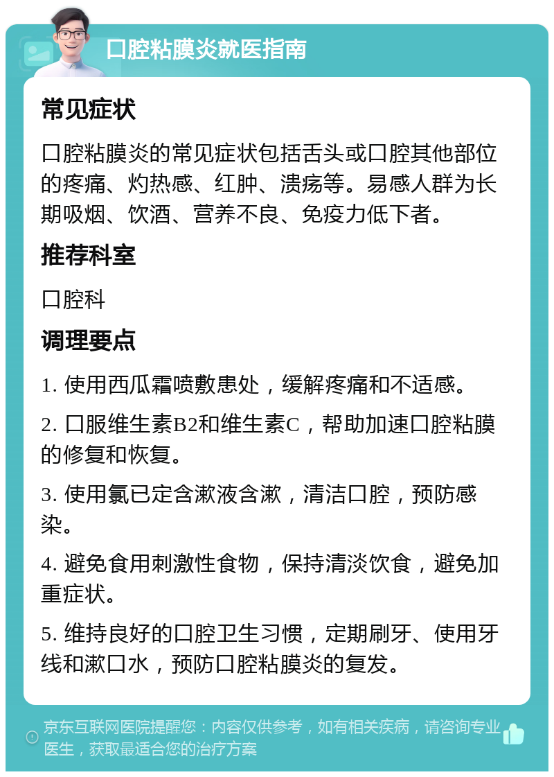 口腔粘膜炎就医指南 常见症状 口腔粘膜炎的常见症状包括舌头或口腔其他部位的疼痛、灼热感、红肿、溃疡等。易感人群为长期吸烟、饮酒、营养不良、免疫力低下者。 推荐科室 口腔科 调理要点 1. 使用西瓜霜喷敷患处，缓解疼痛和不适感。 2. 口服维生素B2和维生素C，帮助加速口腔粘膜的修复和恢复。 3. 使用氯已定含漱液含漱，清洁口腔，预防感染。 4. 避免食用刺激性食物，保持清淡饮食，避免加重症状。 5. 维持良好的口腔卫生习惯，定期刷牙、使用牙线和漱口水，预防口腔粘膜炎的复发。