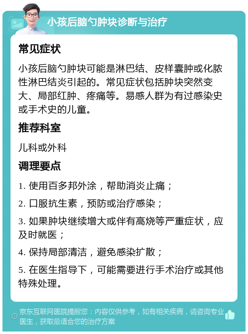 小孩后脑勺肿块诊断与治疗 常见症状 小孩后脑勺肿块可能是淋巴结、皮样囊肿或化脓性淋巴结炎引起的。常见症状包括肿块突然变大、局部红肿、疼痛等。易感人群为有过感染史或手术史的儿童。 推荐科室 儿科或外科 调理要点 1. 使用百多邦外涂，帮助消炎止痛； 2. 口服抗生素，预防或治疗感染； 3. 如果肿块继续增大或伴有高烧等严重症状，应及时就医； 4. 保持局部清洁，避免感染扩散； 5. 在医生指导下，可能需要进行手术治疗或其他特殊处理。