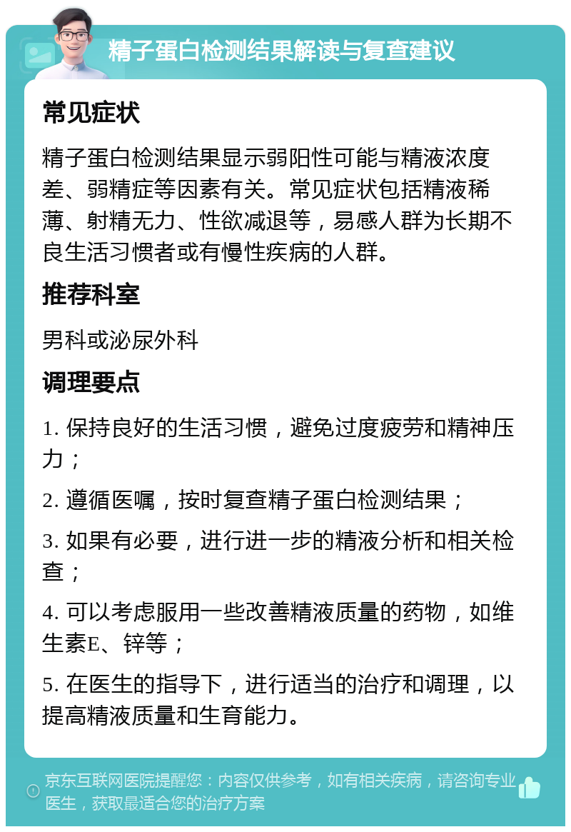 精子蛋白检测结果解读与复查建议 常见症状 精子蛋白检测结果显示弱阳性可能与精液浓度差、弱精症等因素有关。常见症状包括精液稀薄、射精无力、性欲减退等，易感人群为长期不良生活习惯者或有慢性疾病的人群。 推荐科室 男科或泌尿外科 调理要点 1. 保持良好的生活习惯，避免过度疲劳和精神压力； 2. 遵循医嘱，按时复查精子蛋白检测结果； 3. 如果有必要，进行进一步的精液分析和相关检查； 4. 可以考虑服用一些改善精液质量的药物，如维生素E、锌等； 5. 在医生的指导下，进行适当的治疗和调理，以提高精液质量和生育能力。